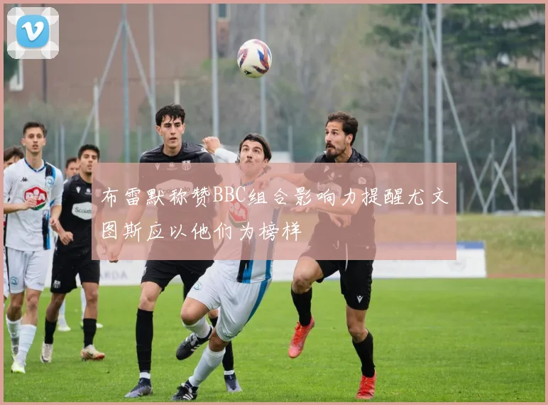 布雷默称赞BBC组合影响力提醒尤文图斯应以他们为榜样