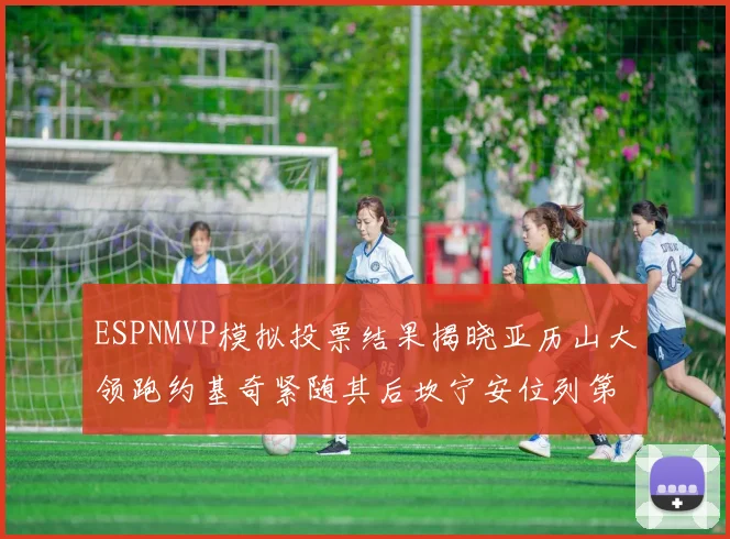 ESPNMVP模拟投票结果揭晓亚历山大领跑约基奇紧随其后坎宁安位列第三