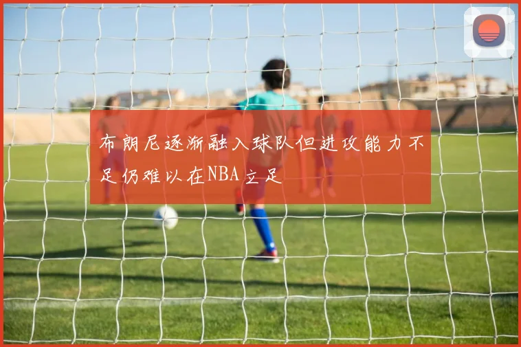 布朗尼逐渐融入球队但进攻能力不足仍难以在NBA立足