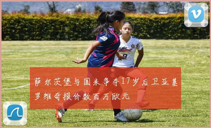 萨尔茨堡与国米争夺17岁后卫亚基罗维奇报价数百万欧元