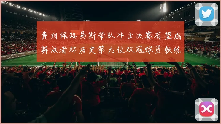 费利佩路易斯带队冲击决赛有望成解放者杯历史第九位双冠球员教练