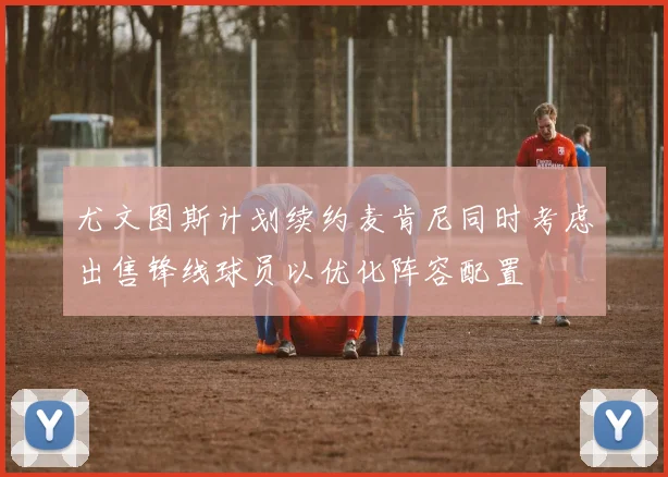 尤文图斯计划续约麦肯尼同时考虑出售锋线球员以优化阵容配置