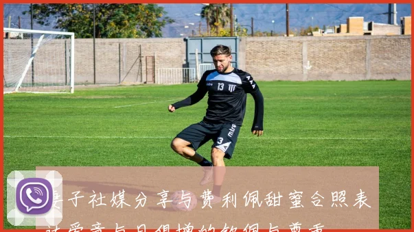 妻子社媒分享与费利佩甜蜜合照表达爱意与日俱增的钦佩与尊重