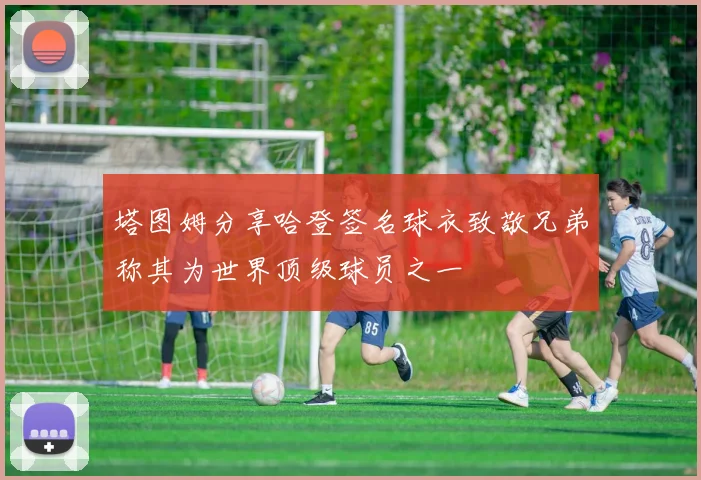 塔图姆分享哈登签名球衣致敬兄弟称其为世界顶级球员之一