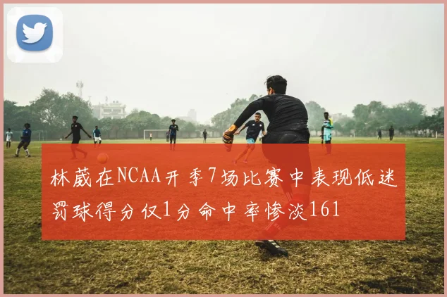 林葳在NCAA开季7场比赛中表现低迷罚球得分仅1分命中率惨淡161