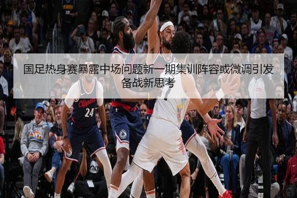 国足热身赛暴露中场问题新一期集训阵容或微调引发备战新思考