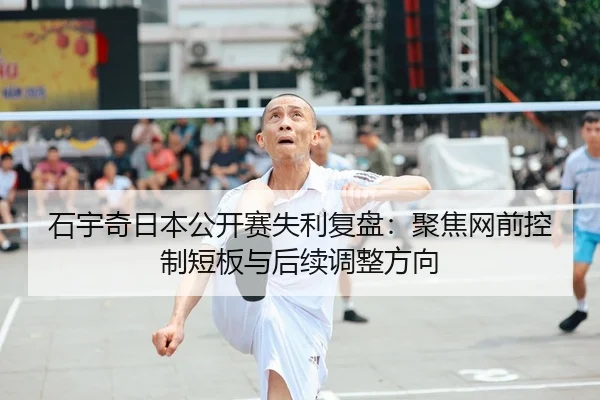 石宇奇日本公开赛失利复盘：聚焦网前控制短板与后续调整方向